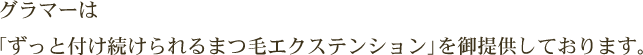 グラマーは「ずっと付け続けられるまつ毛エクステンション」を御提供しております。