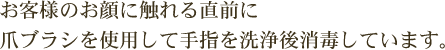 お客様のお顔に触れる直前に爪ブラシを使用して手指を洗浄後消毒しています。