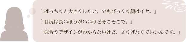 「ぱっちりと大きくしたい、でもびっくり顔はイヤ。」「目尻は長いほうがいいけどそこそこで。」「似合うデザインがわからないけど、さりげなくでいいんです。」