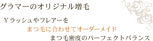 グラマーのオリジナル増毛 Ｙラッシュやフレアーをまつ毛に合わせてオーダーメイドまつ毛密度のパーフェクトバランス